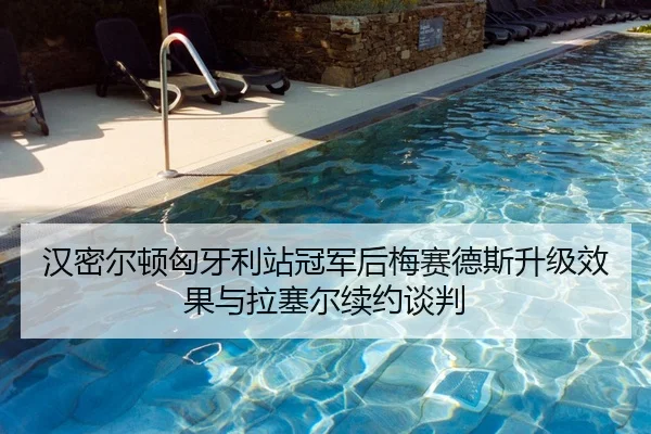 汉密尔顿匈牙利站冠军后梅赛德斯升级效果与拉塞尔续约谈判